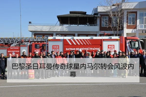 巴黎圣日耳曼传奇球星内马尔转会风波内幕